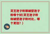 灵芝孢子粉跟破壁孢子粉哪个好(灵芝孢子粉和破壁孢子粉对比，哪个更佳？)