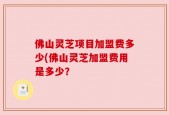 佛山灵芝项目加盟费多少(佛山灵芝加盟费用是多少？
