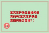紫灵芝护肤品直播间是真的吗(紫灵芝护肤品直播间是否靠谱？)