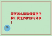 灵芝怎么清洗保留孢子粉？灵芝养护技巧分享？