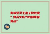 御破壁灵芝孢子粉胶囊？提高免疫力的健康保健品？