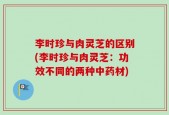 李时珍与肉灵芝的区别(李时珍与肉灵芝：功效不同的两种中药材)
