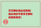 灵芝颗粒烟台经销商(烟台地区可靠灵芝颗粒经销商推荐)