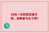 99元一斤的灵芝孢子粉，消费者亏大了吗？