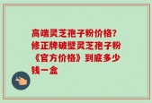 高端灵芝孢子粉价格？修正牌破壁灵芝孢子粉《官方价格》到底多少钱一盒