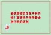 袋装富硒灵芝孢子粉价格？富硒孢子粉同普通孢子粉的区别
