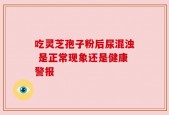 吃灵芝孢子粉后尿混浊 是正常现象还是健康警报