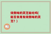 烧焦味的灵芝能吃吗(能否食用有烧焦味的灵芝？)