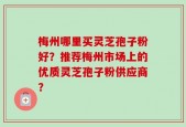 梅州哪里买灵芝孢子粉好？推荐梅州市场上的优质灵芝孢子粉供应商？