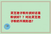 灵芝孢子粉片状好还是粉状好？？对比灵芝孢子粉的不同形态？