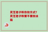 灵芝孢子粉存放方式？灵芝孢子粉要不要放冰箱