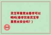灵芝苹果煮水春季可以喝吗(春季饮用灵芝苹果煮水安全吗？)