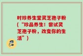 时珍养生堂灵芝孢子粉(“珍品养生！尝试灵芝孢子粉，改变你的生活”)
