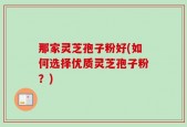 那家灵芝孢子粉好(如何选择优质灵芝孢子粉？)