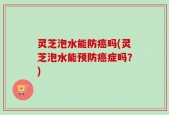 灵芝泡水能防癌吗(灵芝泡水能预防癌症吗？)