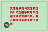 灵芝孢子粉与灵芝的区别？灵芝孢子粉比灵芝孢子油便宜那么多，有人却选择买灵芝孢子油呢