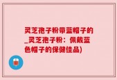 灵芝孢子粉带蓝帽子的_灵芝孢子粉：佩戴蓝色帽子的保健佳品)
