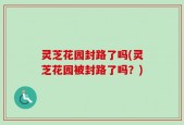 灵芝花园封路了吗(灵芝花园被封路了吗？)