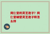 同仁堂的灵芝孢子？同仁堂破壁灵芝孢子粉怎么样