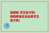 榕顺隆 灵芝孢子粉(榕顺隆推出高品质灵芝孢子粉)