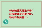 轩庆破壁灵芝孢子粉(轩庆破壁灵芝孢子粉，助力养生美容！)
