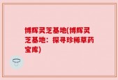 博辉灵芝基地(博辉灵芝基地：探寻珍稀草药宝库)