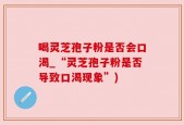 喝灵芝孢子粉是否会口渴_“灵芝孢子粉是否导致口渴现象”)