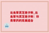 北虫草灵芝孢子粉_北虫草与灵芝孢子粉：珍贵草药的完美结合