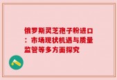 俄罗斯灵芝孢子粉进口：市场现状机遇与质量监管等多方面探究