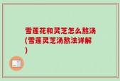雪莲花和灵芝怎么熬汤(雪莲灵芝汤熬法详解)