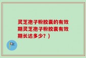 灵芝孢子粉胶囊的有效期灵芝孢子粉胶囊有效期长达多少？)