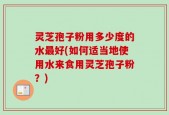 灵芝孢子粉用多少度的水最好(如何适当地使用水来食用灵芝孢子粉？)