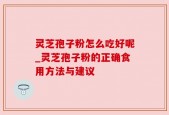 灵芝孢子粉怎么吃好呢_灵芝孢子粉的正确食用方法与建议
