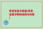 李灵芝孢子粉是(李灵芝孢子粉的功效与作用)