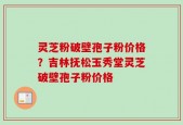 灵芝粉破壁孢子粉价格？吉林抚松玉秀堂灵芝破壁孢子粉价格