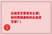 云南灵芝煮茶怎么煮(如何煮制美味的云南灵芝茶？)