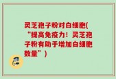 灵芝孢子粉对白细胞(“提高免疫力！灵芝孢子粉有助于增加白细胞数量”)