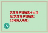 灵芝孢子粉胶囊十大功效(灵芝孢子粉胶囊：10种惊人功效)