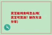 灵芝能炖食吗怎么炖(灵芝可煲汤？制作方法分享)