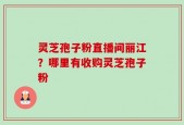 灵芝孢子粉直播间丽江？哪里有收购灵芝孢子粉
