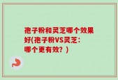 孢子粉和灵芝哪个效果好(孢子粉VS灵芝：哪个更有效？)