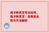 孢子粉灵芝可以吃吗_孢子粉灵芝：食用安全性与方法解析