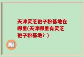 天津灵芝孢子粉基地在哪里(天津哪里有灵芝孢子粉基地？)