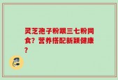 灵芝孢子粉跟三七粉同食？营养搭配新颖健康？