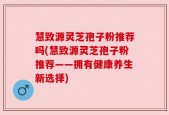 慧致源灵芝孢子粉推荐吗(慧致源灵芝孢子粉推荐——拥有健康养生新选择)