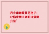 丹之素破壁灵芝孢子：让你意想不到的日常提升法”
