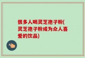 很多人喝灵芝孢子粉(灵芝孢子粉成为众人喜爱的饮品)