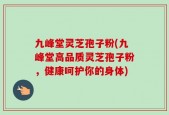 九峰堂灵芝孢子粉(九峰堂高品质灵芝孢子粉，健康呵护你的身体)
