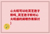 心火旺可以吃灵芝孢子粉吗_灵芝孢子粉对心火旺盛的调理作用探讨)