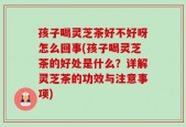 孩子喝灵芝茶好不好呀怎么回事(孩子喝灵芝茶的好处是什么？详解灵芝茶的功效与注意事项)